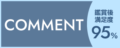COMMENT 鑑賞後満足度 95％